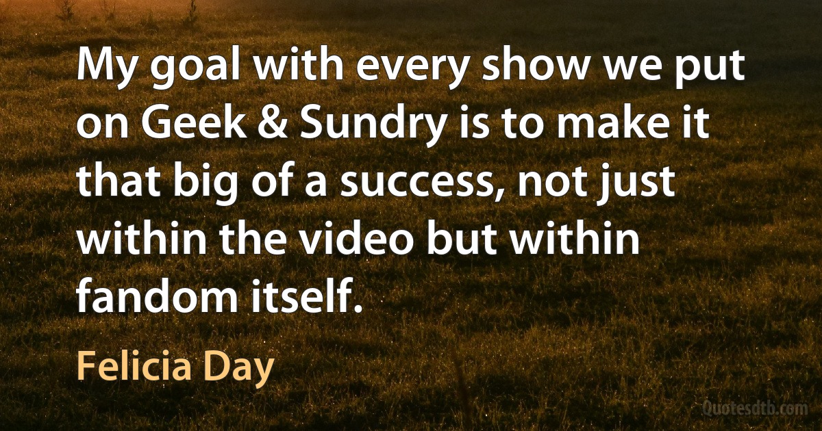 My goal with every show we put on Geek & Sundry is to make it that big of a success, not just within the video but within fandom itself. (Felicia Day)