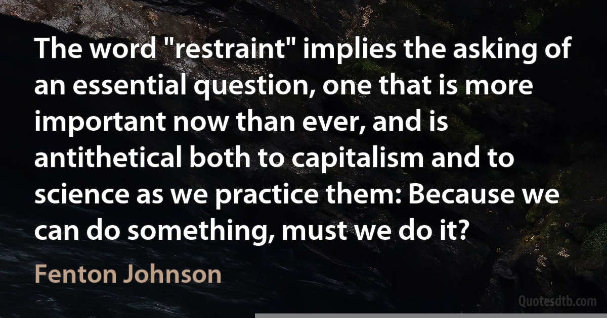 The word "restraint" implies the asking of an essential question, one that is more important now than ever, and is antithetical both to capitalism and to science as we practice them: Because we can do something, must we do it? (Fenton Johnson)