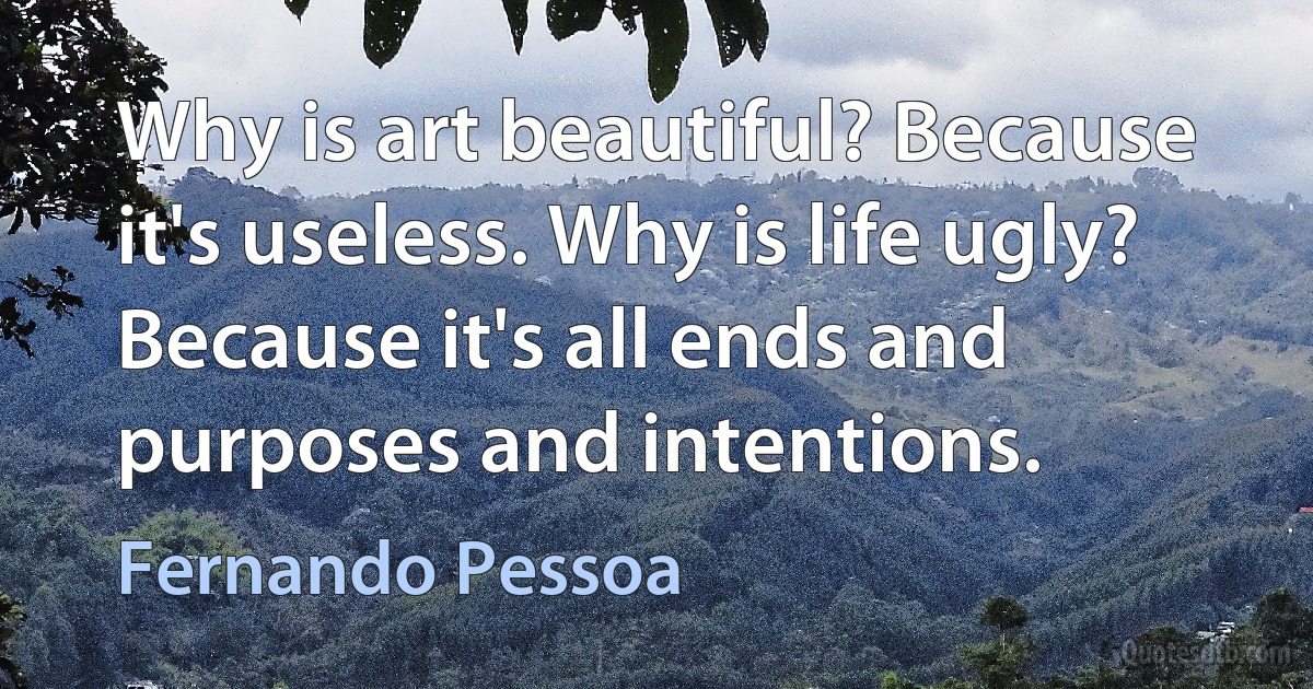 Why is art beautiful? Because it's useless. Why is life ugly? Because it's all ends and purposes and intentions. (Fernando Pessoa)