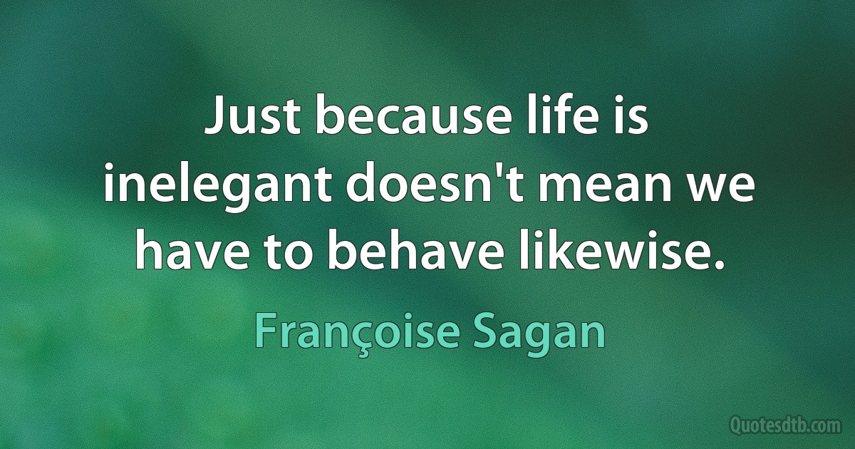 Just because life is inelegant doesn't mean we have to behave likewise. (Françoise Sagan)