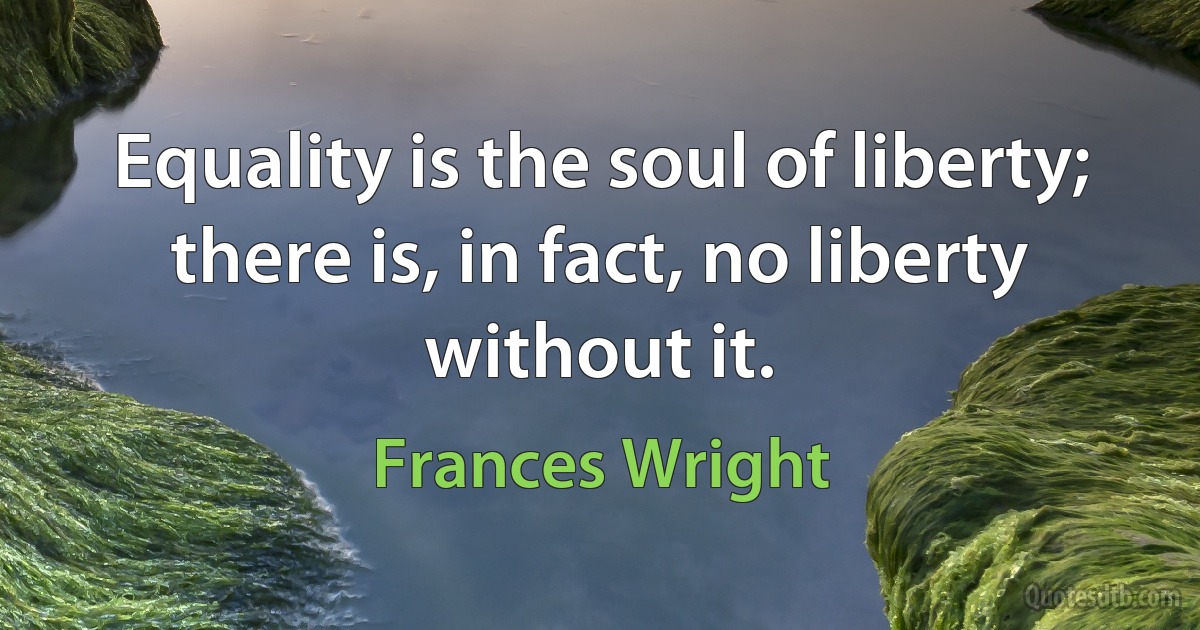 Equality is the soul of liberty; there is, in fact, no liberty without it. (Frances Wright)