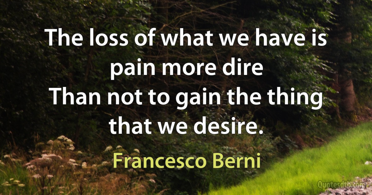 The loss of what we have is pain more dire
Than not to gain the thing that we desire. (Francesco Berni)