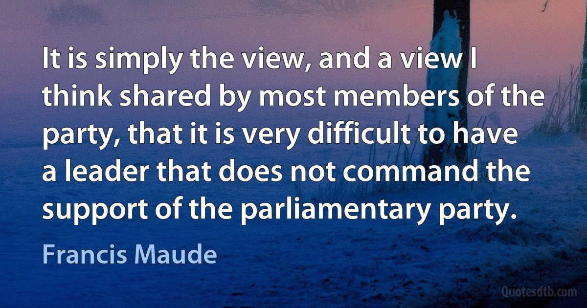 It is simply the view, and a view I think shared by most members of the party, that it is very difficult to have a leader that does not command the support of the parliamentary party. (Francis Maude)