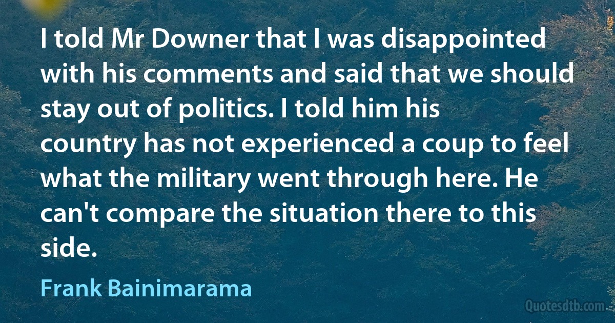 I told Mr Downer that I was disappointed with his comments and said that we should stay out of politics. I told him his country has not experienced a coup to feel what the military went through here. He can't compare the situation there to this side. (Frank Bainimarama)