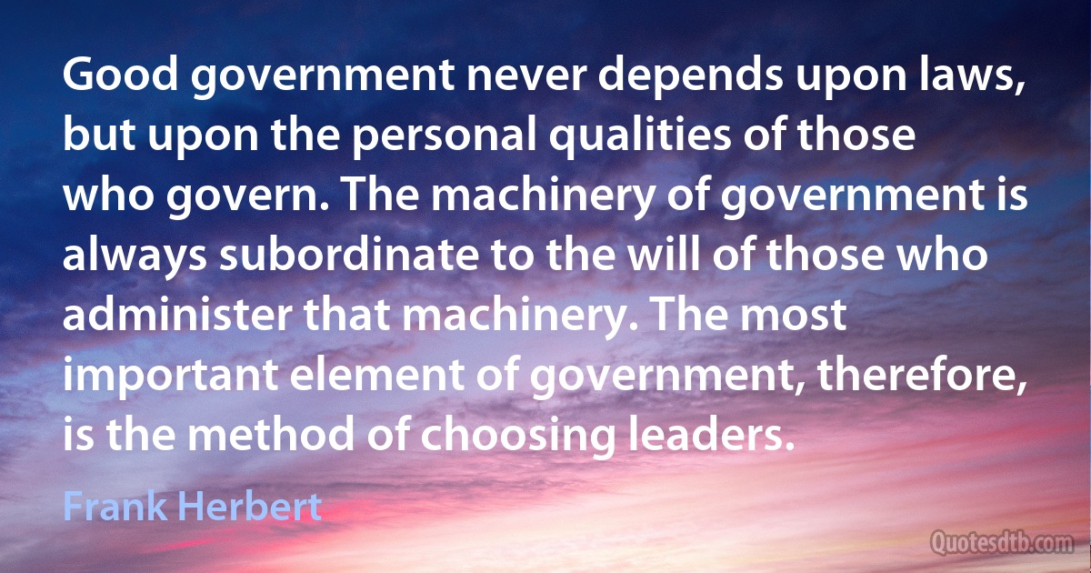 Good government never depends upon laws, but upon the personal qualities of those who govern. The machinery of government is always subordinate to the will of those who administer that machinery. The most important element of government, therefore, is the method of choosing leaders. (Frank Herbert)