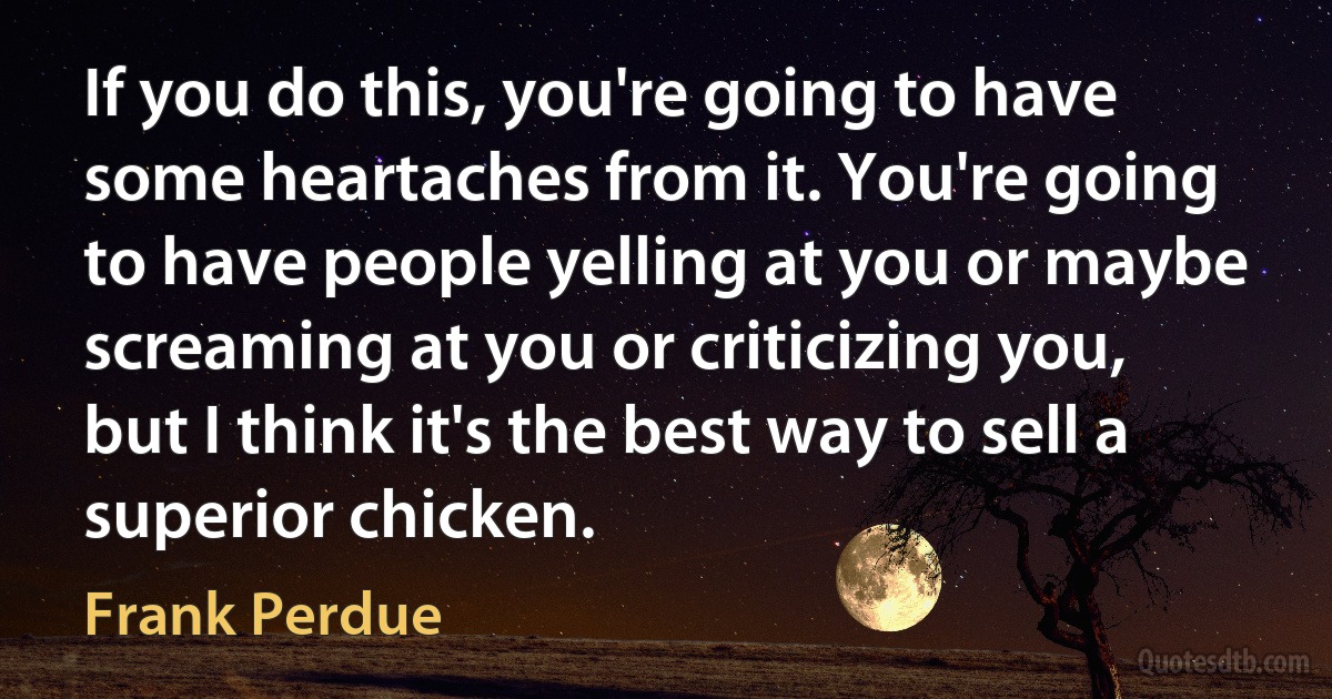 If you do this, you're going to have some heartaches from it. You're going to have people yelling at you or maybe screaming at you or criticizing you, but I think it's the best way to sell a superior chicken. (Frank Perdue)