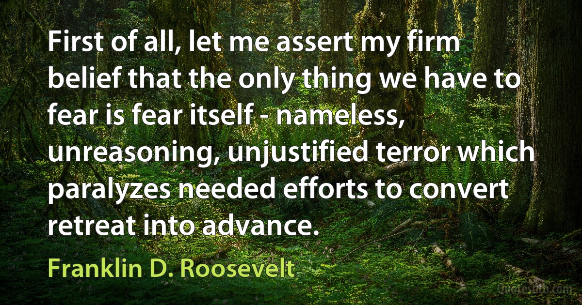 First of all, let me assert my firm belief that the only thing we have to fear is fear itself - nameless, unreasoning, unjustified terror which paralyzes needed efforts to convert retreat into advance. (Franklin D. Roosevelt)