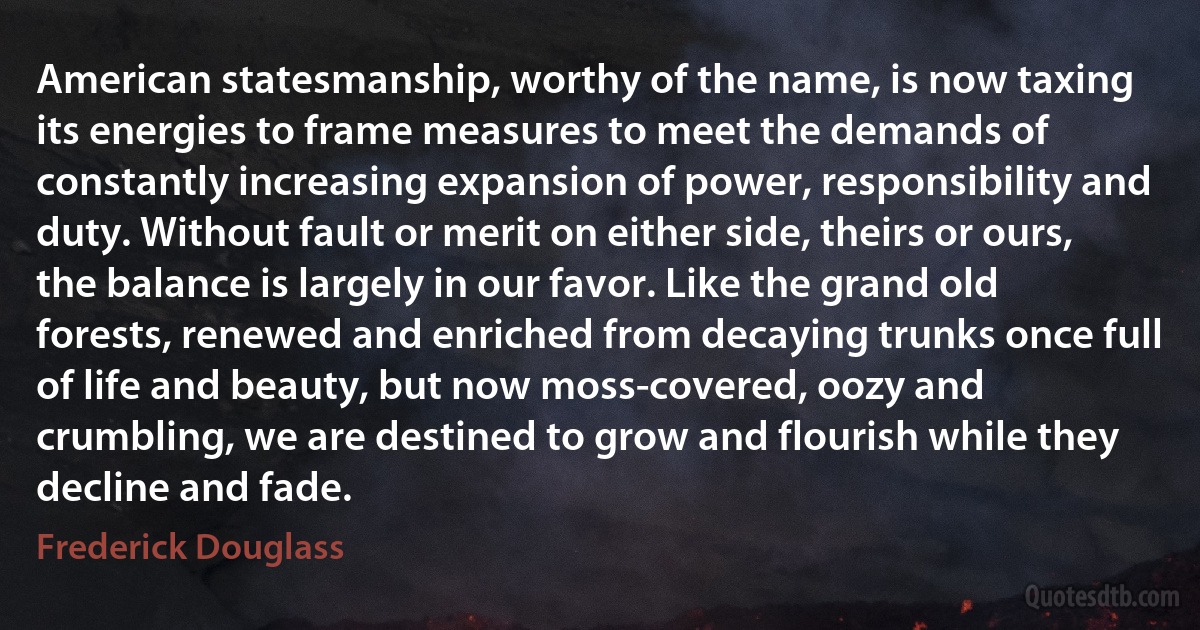 American statesmanship, worthy of the name, is now taxing its energies to frame measures to meet the demands of constantly increasing expansion of power, responsibility and duty. Without fault or merit on either side, theirs or ours, the balance is largely in our favor. Like the grand old forests, renewed and enriched from decaying trunks once full of life and beauty, but now moss-covered, oozy and crumbling, we are destined to grow and flourish while they decline and fade. (Frederick Douglass)