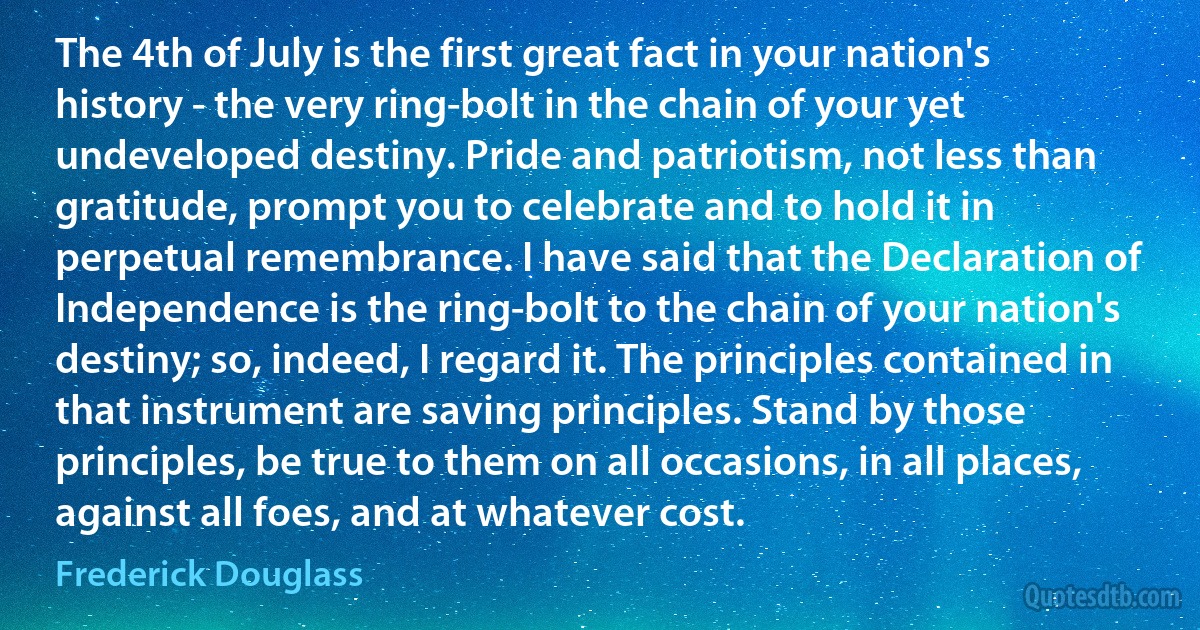 The 4th of July is the first great fact in your nation's history - the very ring-bolt in the chain of your yet undeveloped destiny. Pride and patriotism, not less than gratitude, prompt you to celebrate and to hold it in perpetual remembrance. I have said that the Declaration of Independence is the ring-bolt to the chain of your nation's destiny; so, indeed, I regard it. The principles contained in that instrument are saving principles. Stand by those principles, be true to them on all occasions, in all places, against all foes, and at whatever cost. (Frederick Douglass)