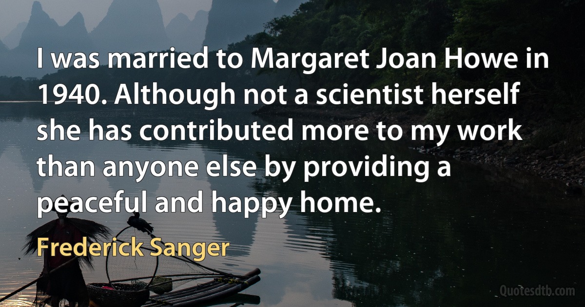 I was married to Margaret Joan Howe in 1940. Although not a scientist herself she has contributed more to my work than anyone else by providing a peaceful and happy home. (Frederick Sanger)