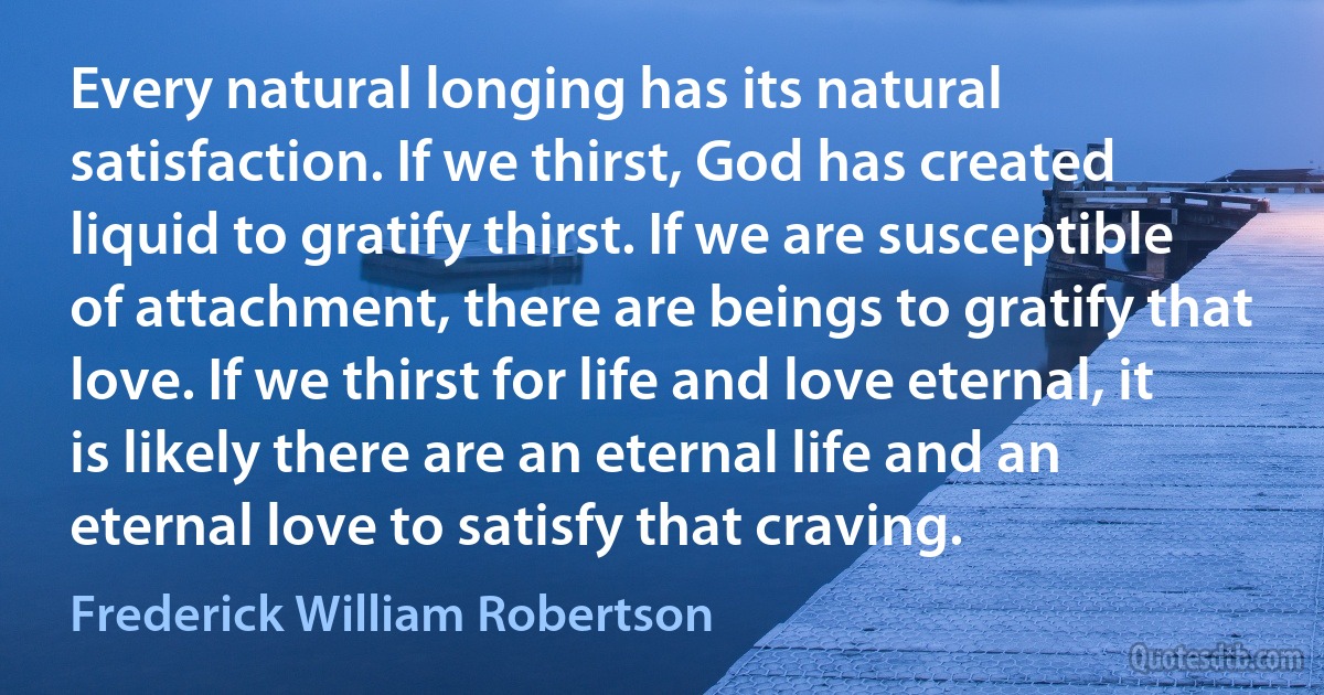 Every natural longing has its natural satisfaction. If we thirst, God has created liquid to gratify thirst. If we are susceptible of attachment, there are beings to gratify that love. If we thirst for life and love eternal, it is likely there are an eternal life and an eternal love to satisfy that craving. (Frederick William Robertson)