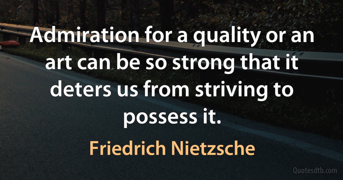 Admiration for a quality or an art can be so strong that it deters us from striving to possess it. (Friedrich Nietzsche)