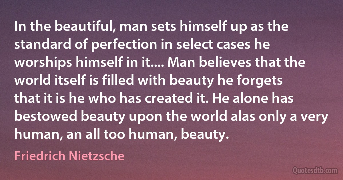 In the beautiful, man sets himself up as the standard of perfection in select cases he worships himself in it.... Man believes that the world itself is filled with beauty he forgets that it is he who has created it. He alone has bestowed beauty upon the world alas only a very human, an all too human, beauty. (Friedrich Nietzsche)