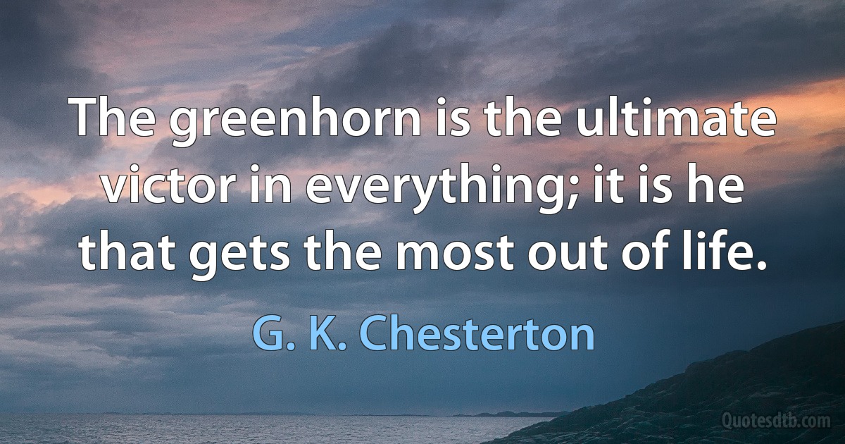 The greenhorn is the ultimate victor in everything; it is he that gets the most out of life. (G. K. Chesterton)