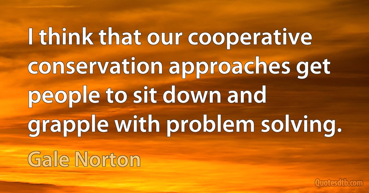 I think that our cooperative conservation approaches get people to sit down and grapple with problem solving. (Gale Norton)