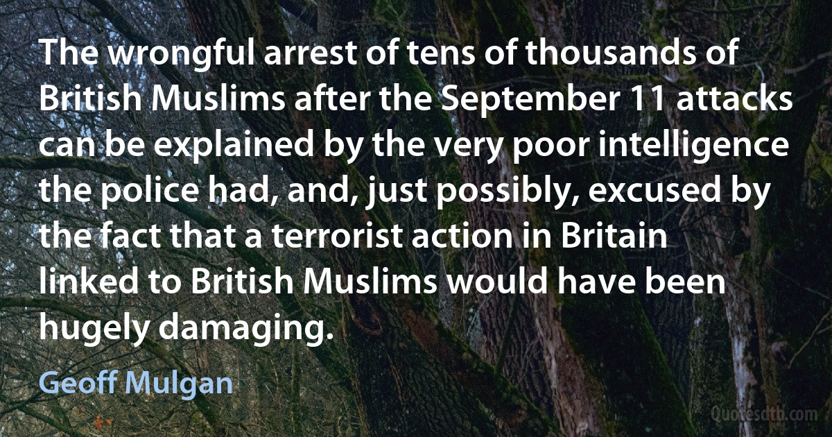 The wrongful arrest of tens of thousands of British Muslims after the September 11 attacks can be explained by the very poor intelligence the police had, and, just possibly, excused by the fact that a terrorist action in Britain linked to British Muslims would have been hugely damaging. (Geoff Mulgan)