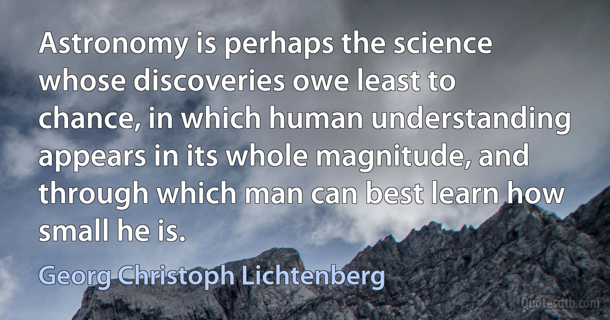 Astronomy is perhaps the science whose discoveries owe least to chance, in which human understanding appears in its whole magnitude, and through which man can best learn how small he is. (Georg Christoph Lichtenberg)