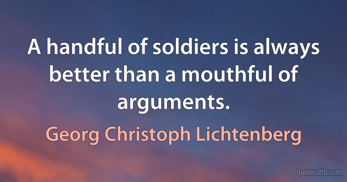 A handful of soldiers is always better than a mouthful of arguments. (Georg Christoph Lichtenberg)