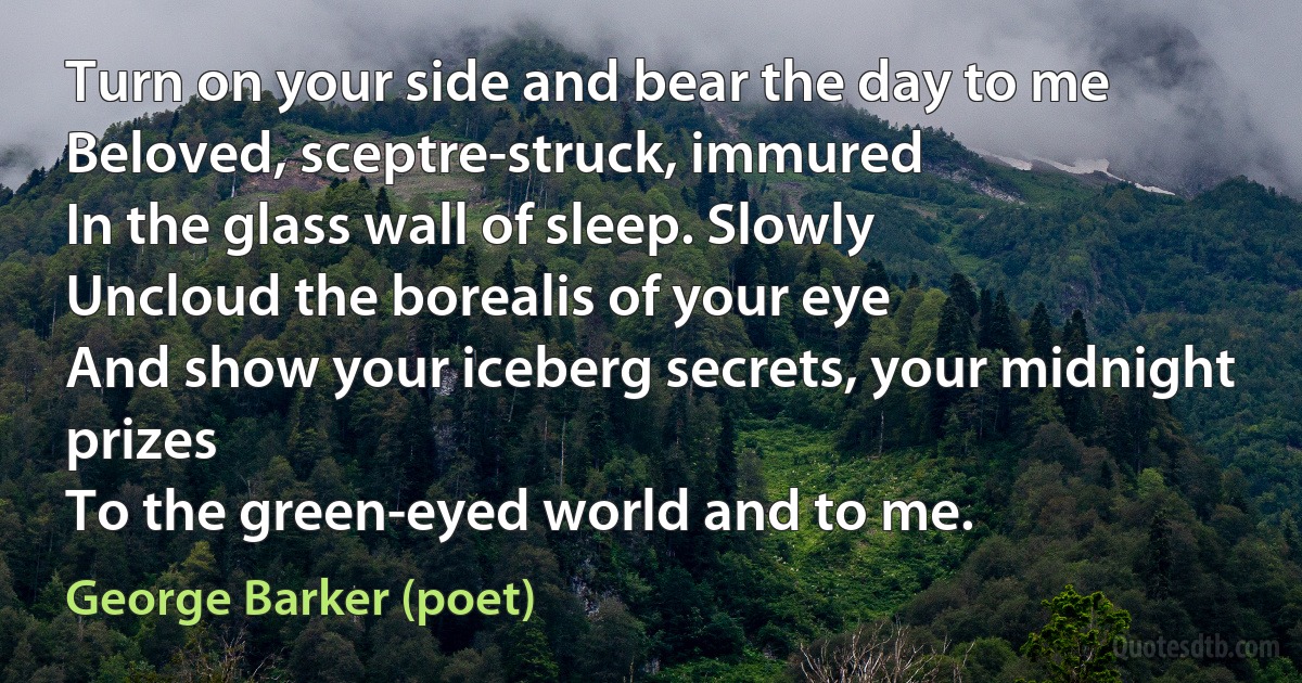 Turn on your side and bear the day to me
Beloved, sceptre-struck, immured
In the glass wall of sleep. Slowly
Uncloud the borealis of your eye
And show your iceberg secrets, your midnight prizes
To the green-eyed world and to me. (George Barker (poet))