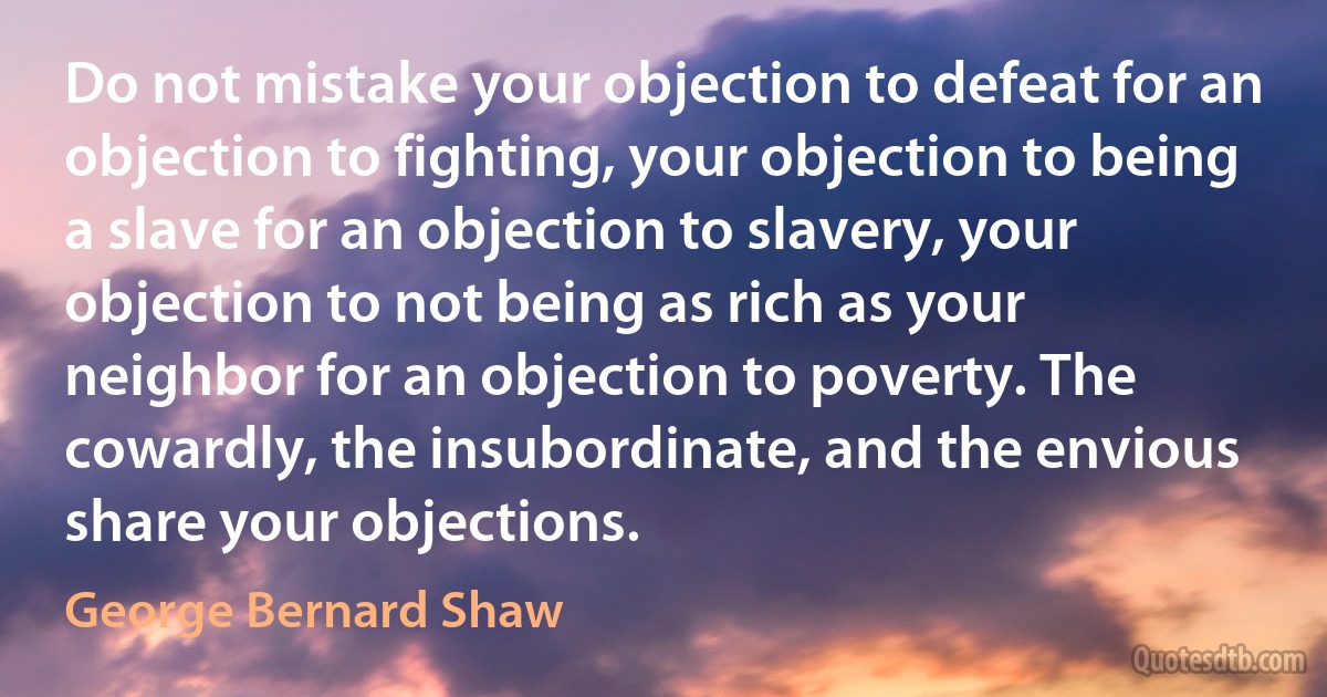 Do not mistake your objection to defeat for an objection to fighting, your objection to being a slave for an objection to slavery, your objection to not being as rich as your neighbor for an objection to poverty. The cowardly, the insubordinate, and the envious share your objections. (George Bernard Shaw)