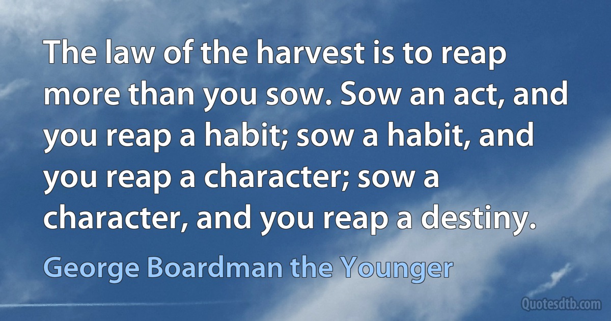 The law of the harvest is to reap more than you sow. Sow an act, and you reap a habit; sow a habit, and you reap a character; sow a character, and you reap a destiny. (George Boardman the Younger)