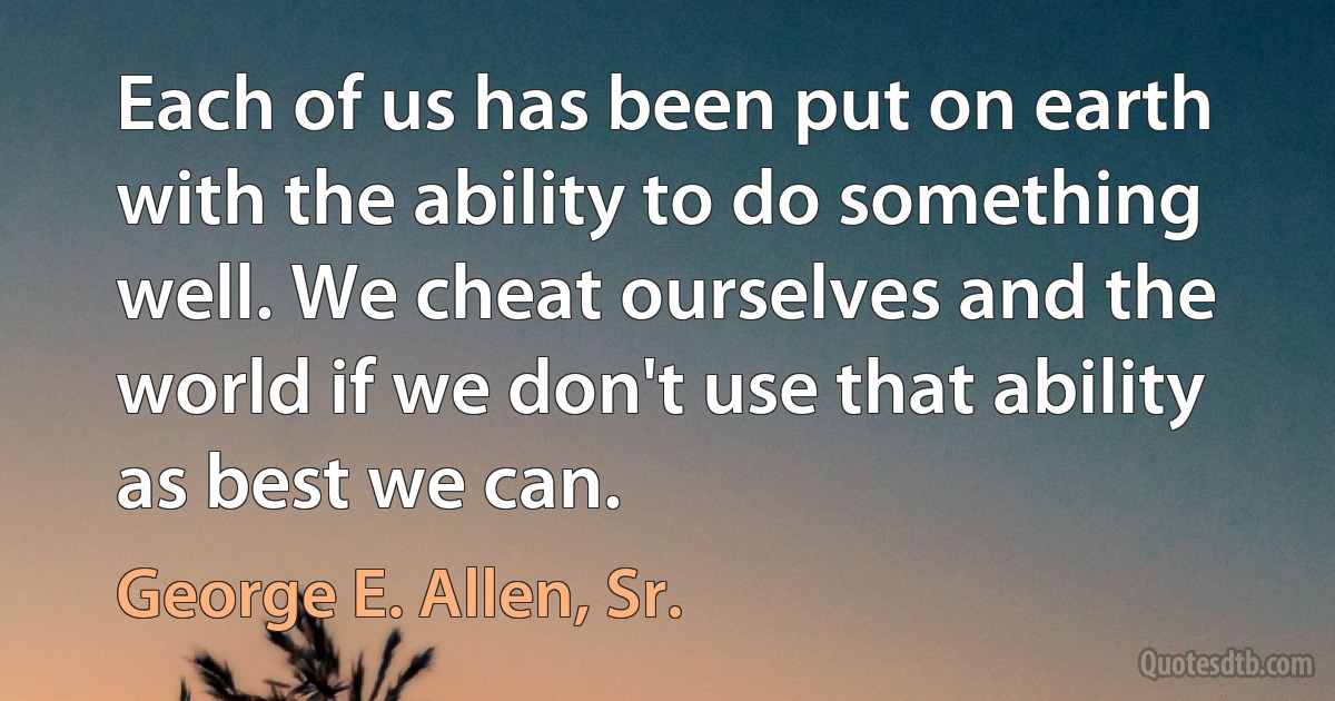 Each of us has been put on earth with the ability to do something well. We cheat ourselves and the world if we don't use that ability as best we can. (George E. Allen, Sr.)