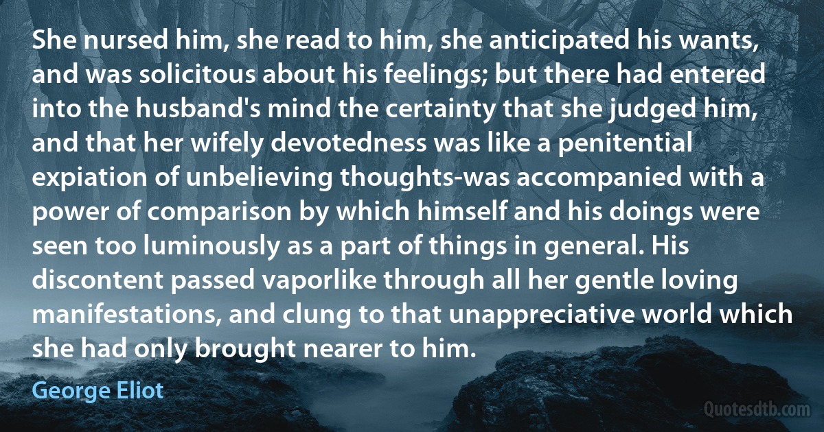 She nursed him, she read to him, she anticipated his wants, and was solicitous about his feelings; but there had entered into the husband's mind the certainty that she judged him, and that her wifely devotedness was like a penitential expiation of unbelieving thoughts-was accompanied with a power of comparison by which himself and his doings were seen too luminously as a part of things in general. His discontent passed vaporlike through all her gentle loving manifestations, and clung to that unappreciative world which she had only brought nearer to him. (George Eliot)