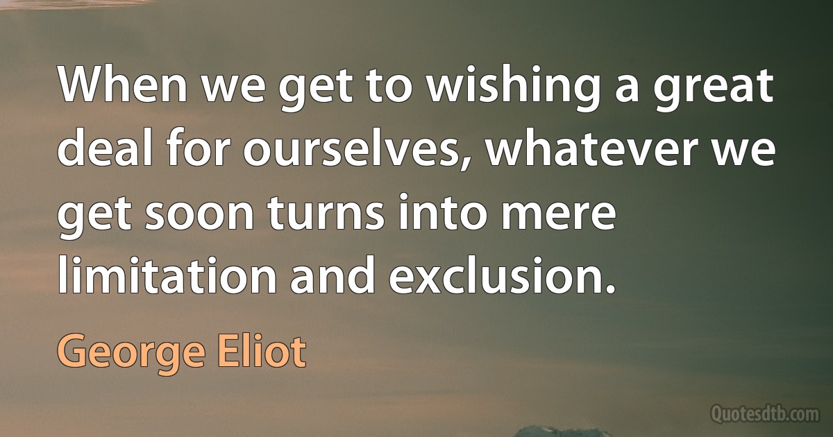 When we get to wishing a great deal for ourselves, whatever we get soon turns into mere limitation and exclusion. (George Eliot)