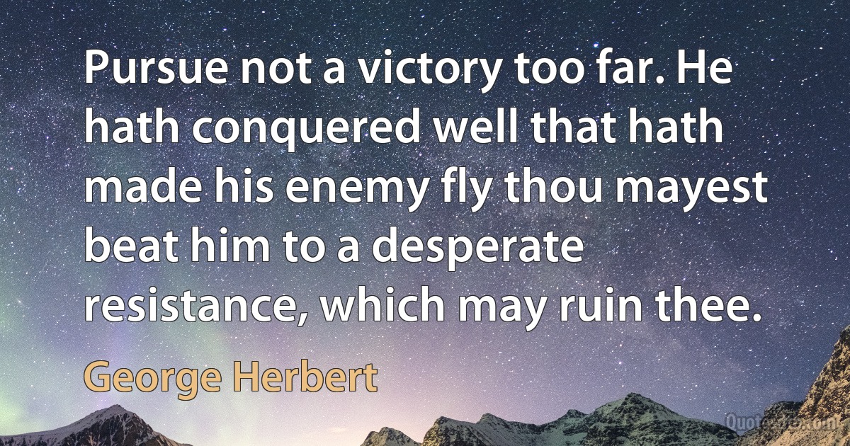 Pursue not a victory too far. He hath conquered well that hath made his enemy fly thou mayest beat him to a desperate resistance, which may ruin thee. (George Herbert)