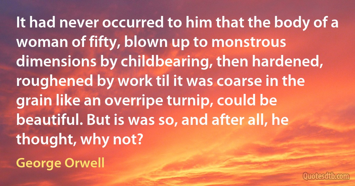 It had never occurred to him that the body of a woman of fifty, blown up to monstrous dimensions by childbearing, then hardened, roughened by work til it was coarse in the grain like an overripe turnip, could be beautiful. But is was so, and after all, he thought, why not? (George Orwell)