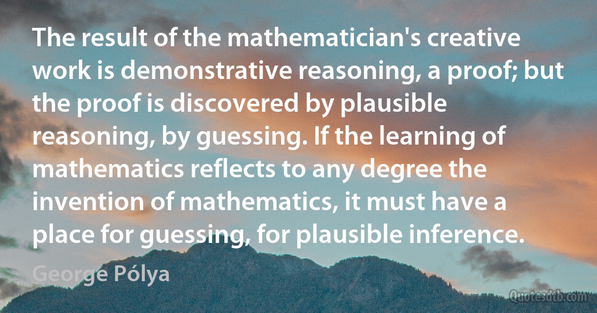 The result of the mathematician's creative work is demonstrative reasoning, a proof; but the proof is discovered by plausible reasoning, by guessing. If the learning of mathematics reflects to any degree the invention of mathematics, it must have a place for guessing, for plausible inference. (George Pólya)