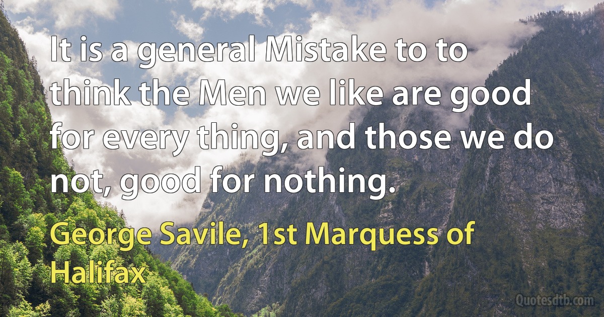 It is a general Mistake to to think the Men we like are good for every thing, and those we do not, good for nothing. (George Savile, 1st Marquess of Halifax)