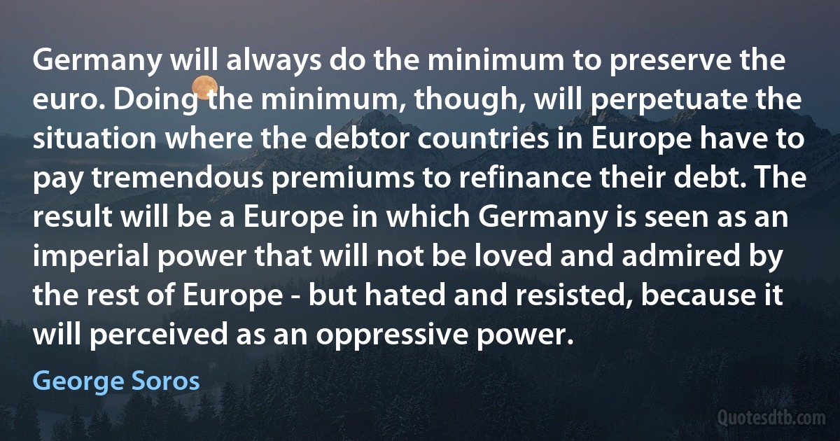 Germany will always do the minimum to preserve the euro. Doing the minimum, though, will perpetuate the situation where the debtor countries in Europe have to pay tremendous premiums to refinance their debt. The result will be a Europe in which Germany is seen as an imperial power that will not be loved and admired by the rest of Europe - but hated and resisted, because it will perceived as an oppressive power. (George Soros)