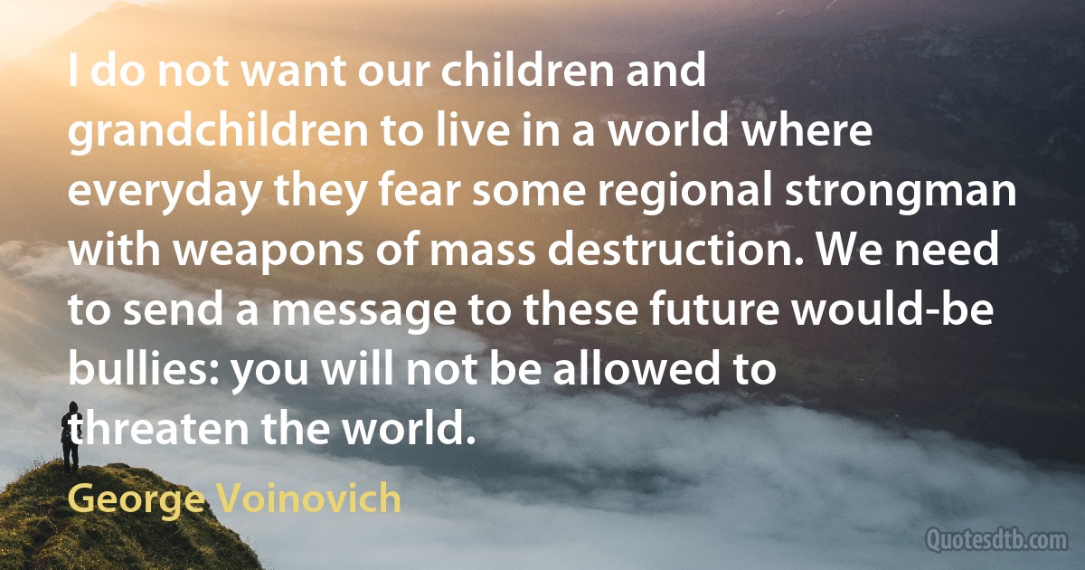 I do not want our children and grandchildren to live in a world where everyday they fear some regional strongman with weapons of mass destruction. We need to send a message to these future would-be bullies: you will not be allowed to threaten the world. (George Voinovich)