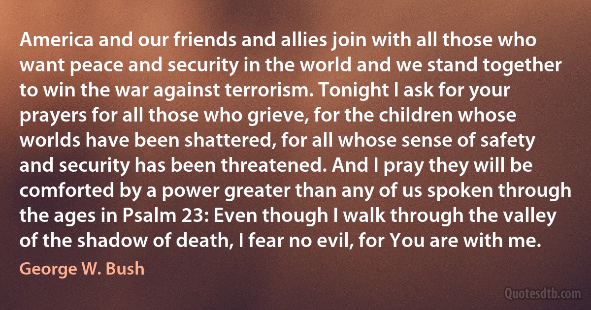 America and our friends and allies join with all those who want peace and security in the world and we stand together to win the war against terrorism. Tonight I ask for your prayers for all those who grieve, for the children whose worlds have been shattered, for all whose sense of safety and security has been threatened. And I pray they will be comforted by a power greater than any of us spoken through the ages in Psalm 23: Even though I walk through the valley of the shadow of death, I fear no evil, for You are with me. (George W. Bush)