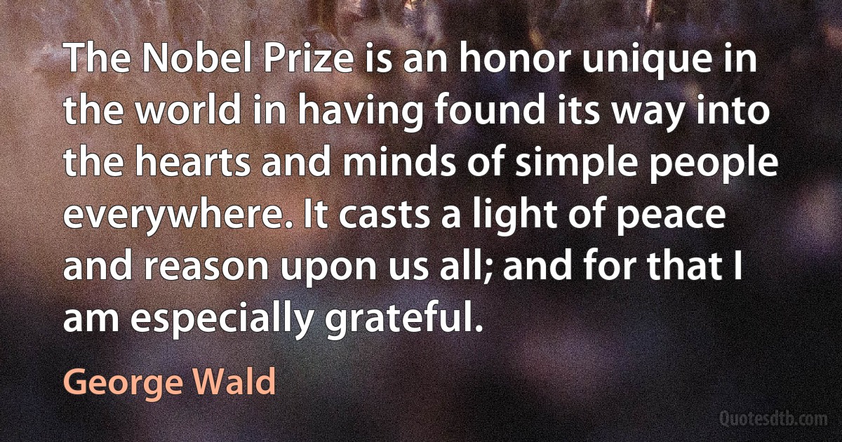 The Nobel Prize is an honor unique in the world in having found its way into the hearts and minds of simple people everywhere. It casts a light of peace and reason upon us all; and for that I am especially grateful. (George Wald)