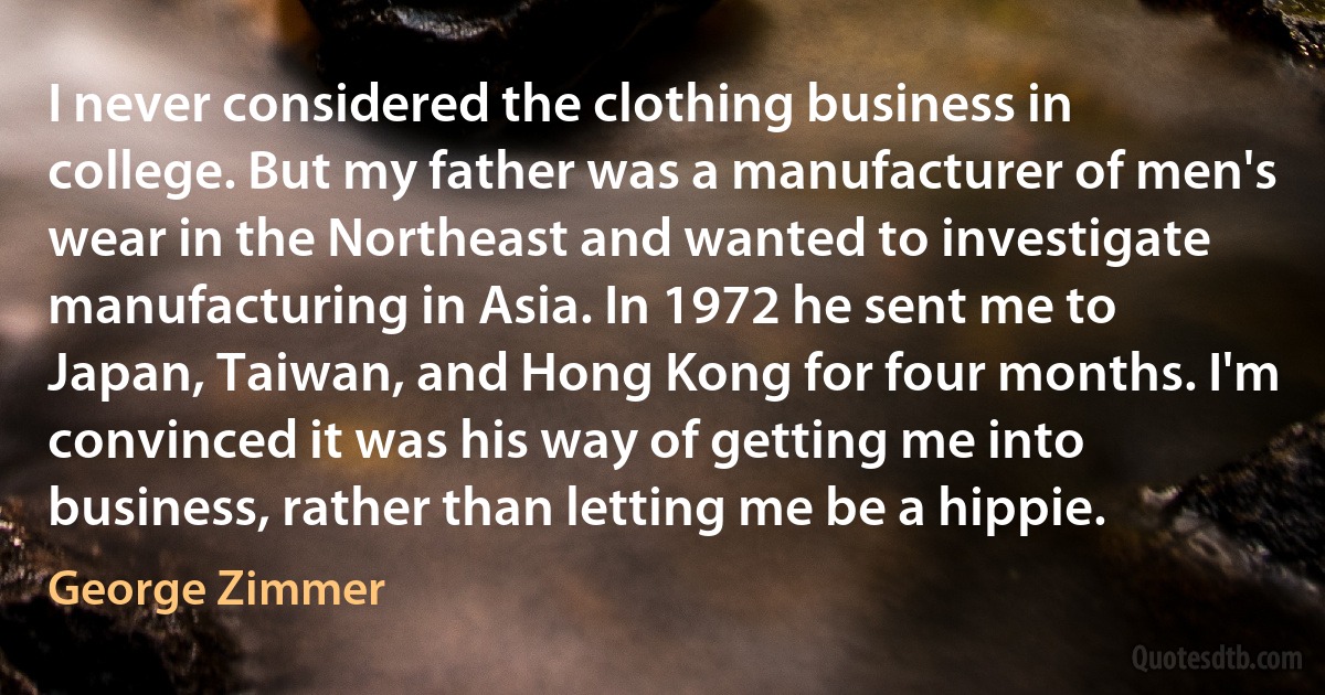 I never considered the clothing business in college. But my father was a manufacturer of men's wear in the Northeast and wanted to investigate manufacturing in Asia. In 1972 he sent me to Japan, Taiwan, and Hong Kong for four months. I'm convinced it was his way of getting me into business, rather than letting me be a hippie. (George Zimmer)