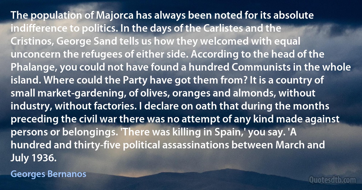 The population of Majorca has always been noted for its absolute indifference to politics. In the days of the Carlistes and the Cristinos, George Sand tells us how they welcomed with equal unconcern the refugees of either side. According to the head of the Phalange, you could not have found a hundred Communists in the whole island. Where could the Party have got them from? It is a country of small market-gardening, of olives, oranges and almonds, without industry, without factories. I declare on oath that during the months preceding the civil war there was no attempt of any kind made against persons or belongings. 'There was killing in Spain,' you say. 'A hundred and thirty-five political assassinations between March and July 1936. (Georges Bernanos)