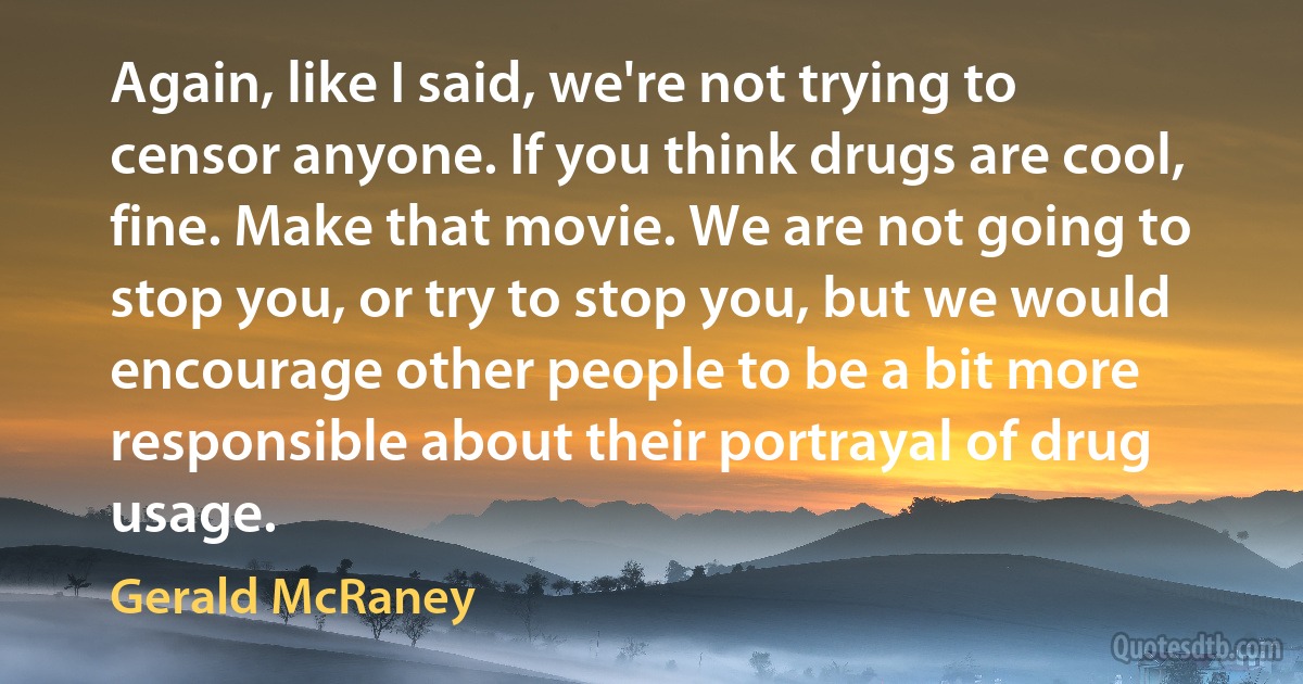 Again, like I said, we're not trying to censor anyone. If you think drugs are cool, fine. Make that movie. We are not going to stop you, or try to stop you, but we would encourage other people to be a bit more responsible about their portrayal of drug usage. (Gerald McRaney)