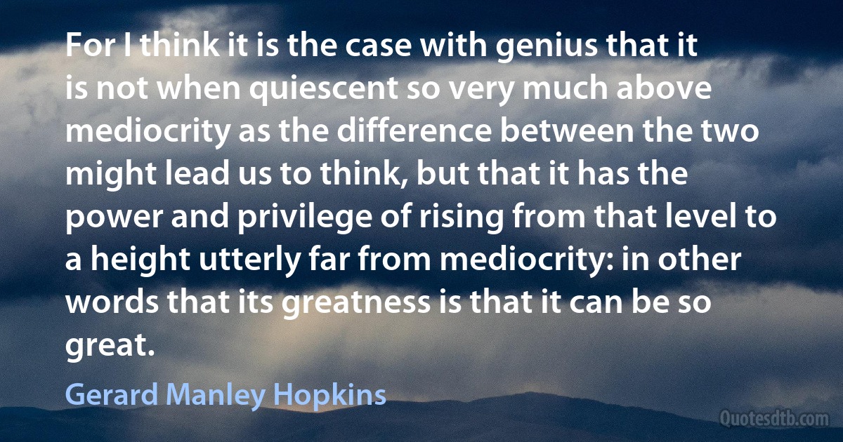 For I think it is the case with genius that it is not when quiescent so very much above mediocrity as the difference between the two might lead us to think, but that it has the power and privilege of rising from that level to a height utterly far from mediocrity: in other words that its greatness is that it can be so great. (Gerard Manley Hopkins)