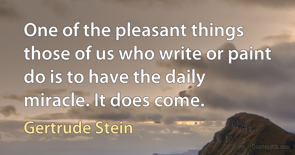 One of the pleasant things those of us who write or paint do is to have the daily miracle. It does come. (Gertrude Stein)