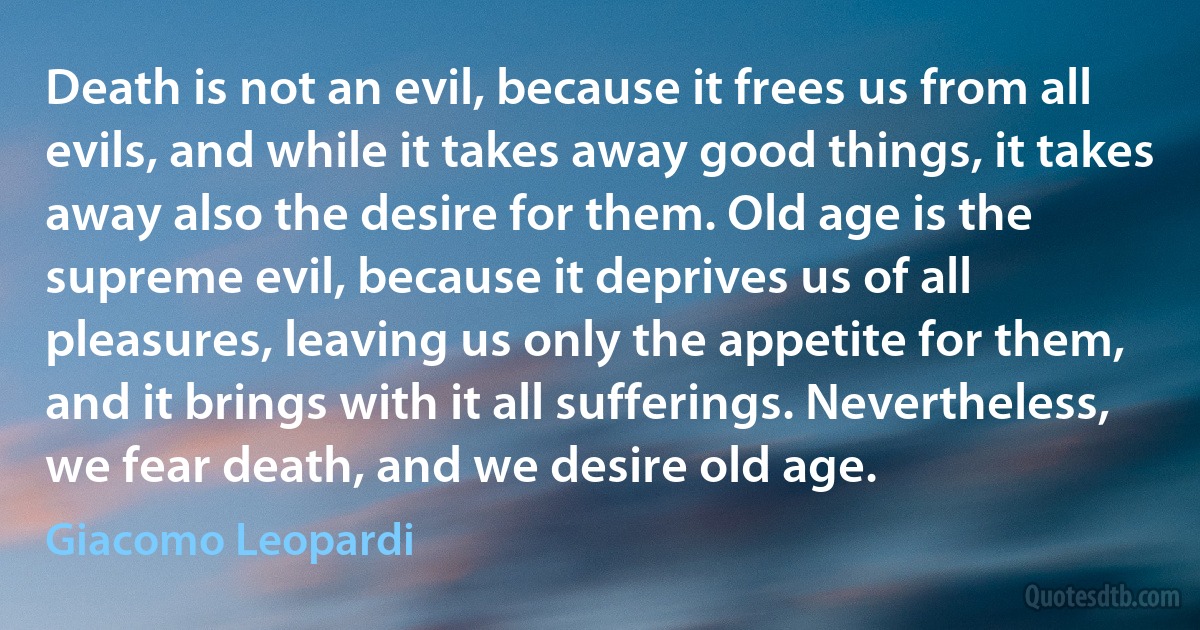 Death is not an evil, because it frees us from all evils, and while it takes away good things, it takes away also the desire for them. Old age is the supreme evil, because it deprives us of all pleasures, leaving us only the appetite for them, and it brings with it all sufferings. Nevertheless, we fear death, and we desire old age. (Giacomo Leopardi)