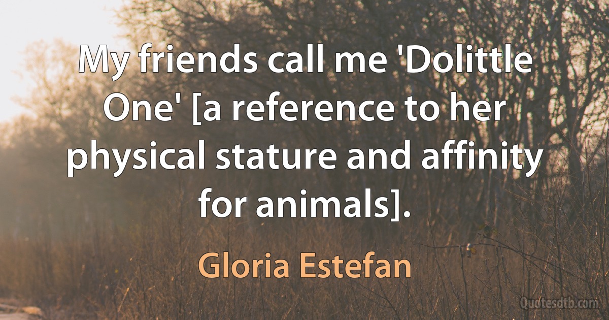 My friends call me 'Dolittle One' [a reference to her physical stature and affinity for animals]. (Gloria Estefan)