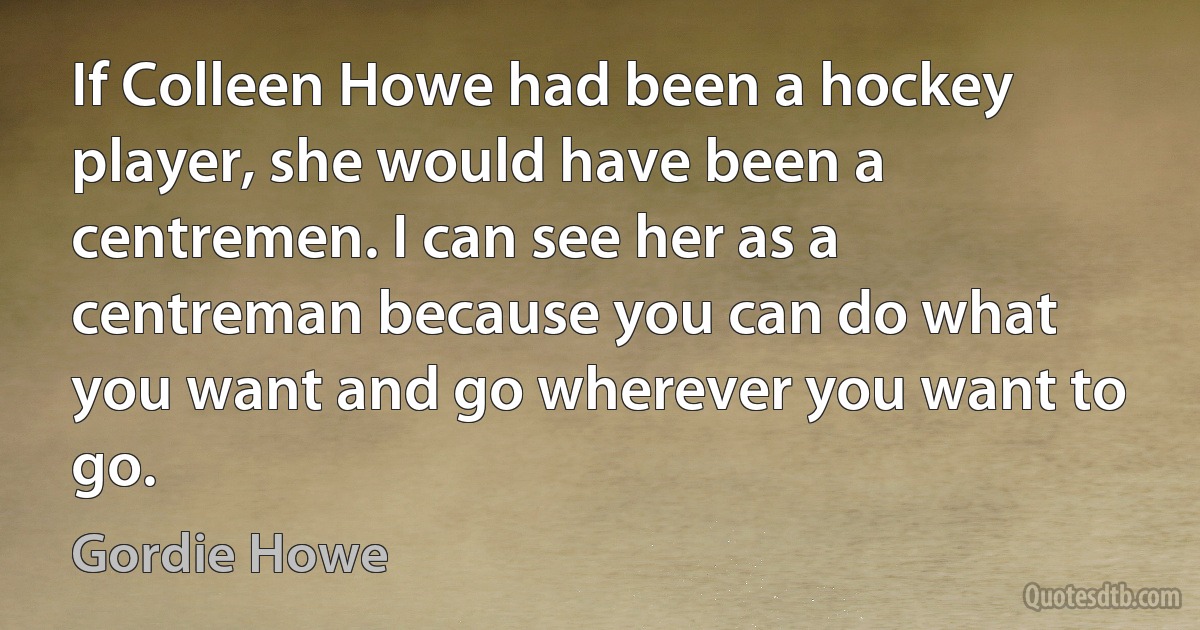 If Colleen Howe had been a hockey player, she would have been a centremen. I can see her as a centreman because you can do what you want and go wherever you want to go. (Gordie Howe)