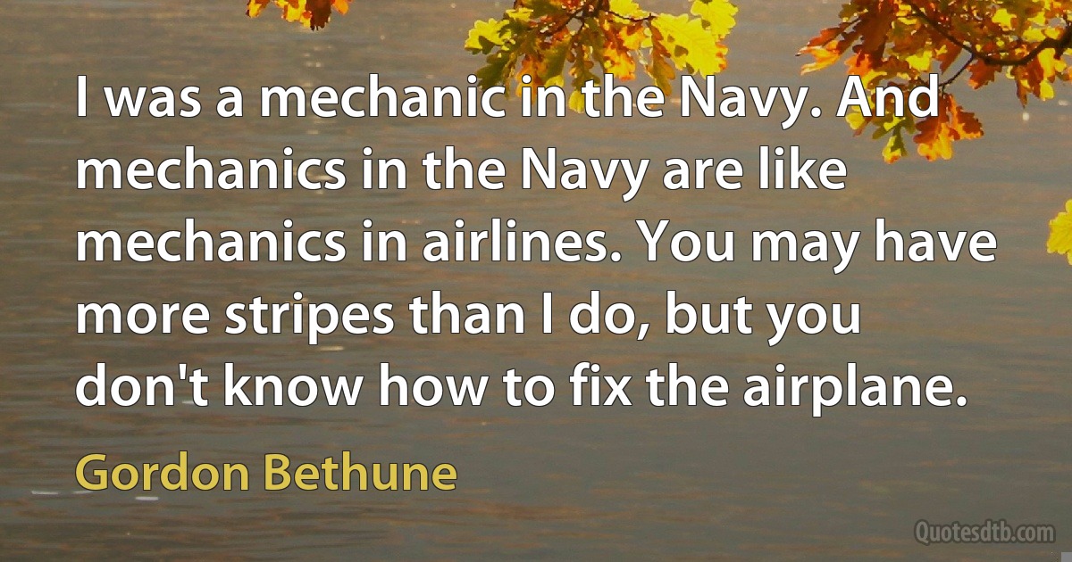 I was a mechanic in the Navy. And mechanics in the Navy are like mechanics in airlines. You may have more stripes than I do, but you don't know how to fix the airplane. (Gordon Bethune)