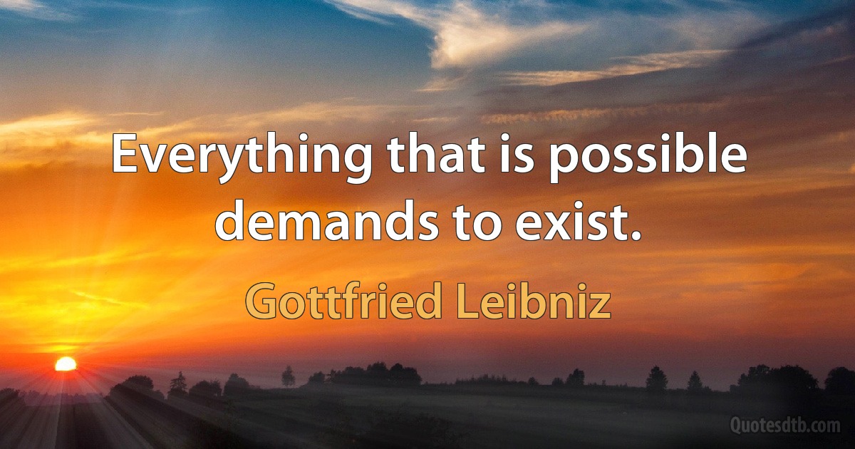 Everything that is possible demands to exist. (Gottfried Leibniz)