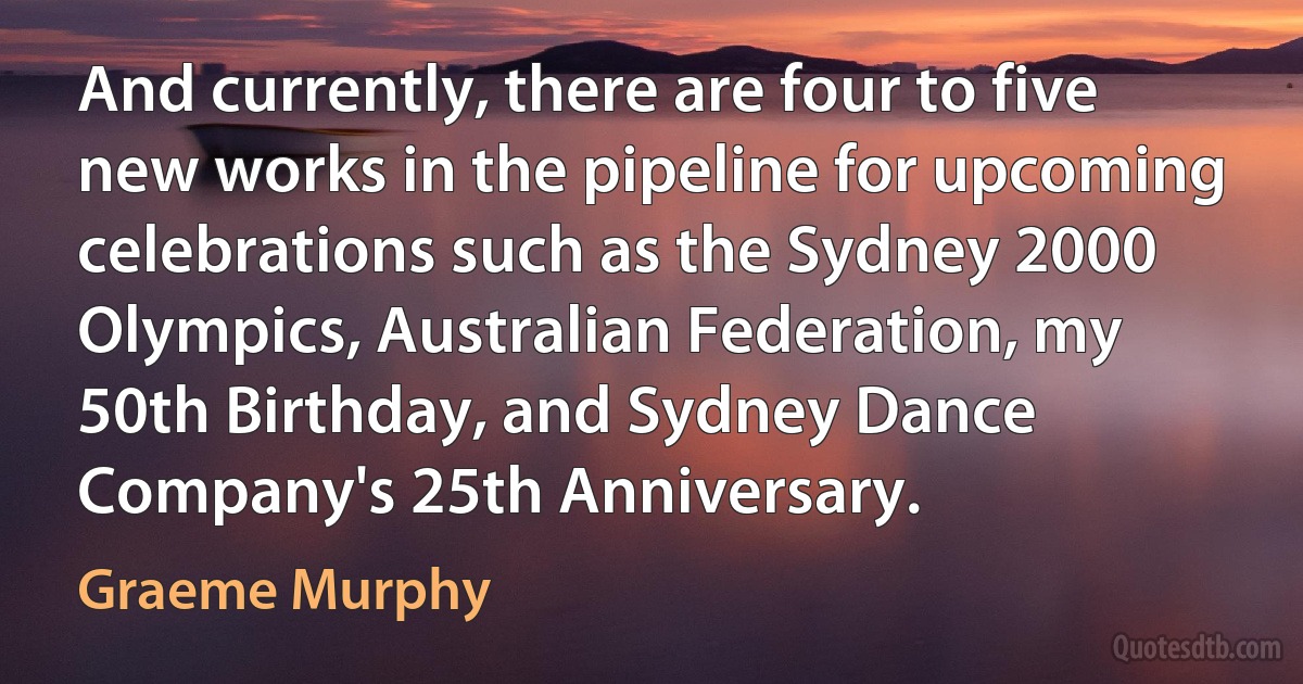 And currently, there are four to five new works in the pipeline for upcoming celebrations such as the Sydney 2000 Olympics, Australian Federation, my 50th Birthday, and Sydney Dance Company's 25th Anniversary. (Graeme Murphy)