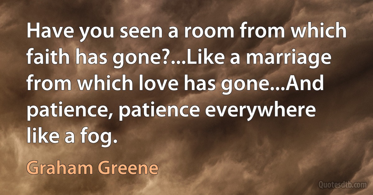 Have you seen a room from which faith has gone?...Like a marriage from which love has gone...And patience, patience everywhere like a fog. (Graham Greene)