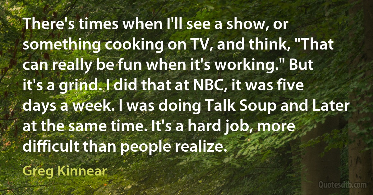 There's times when I'll see a show, or something cooking on TV, and think, "That can really be fun when it's working." But it's a grind. I did that at NBC, it was five days a week. I was doing Talk Soup and Later at the same time. It's a hard job, more difficult than people realize. (Greg Kinnear)