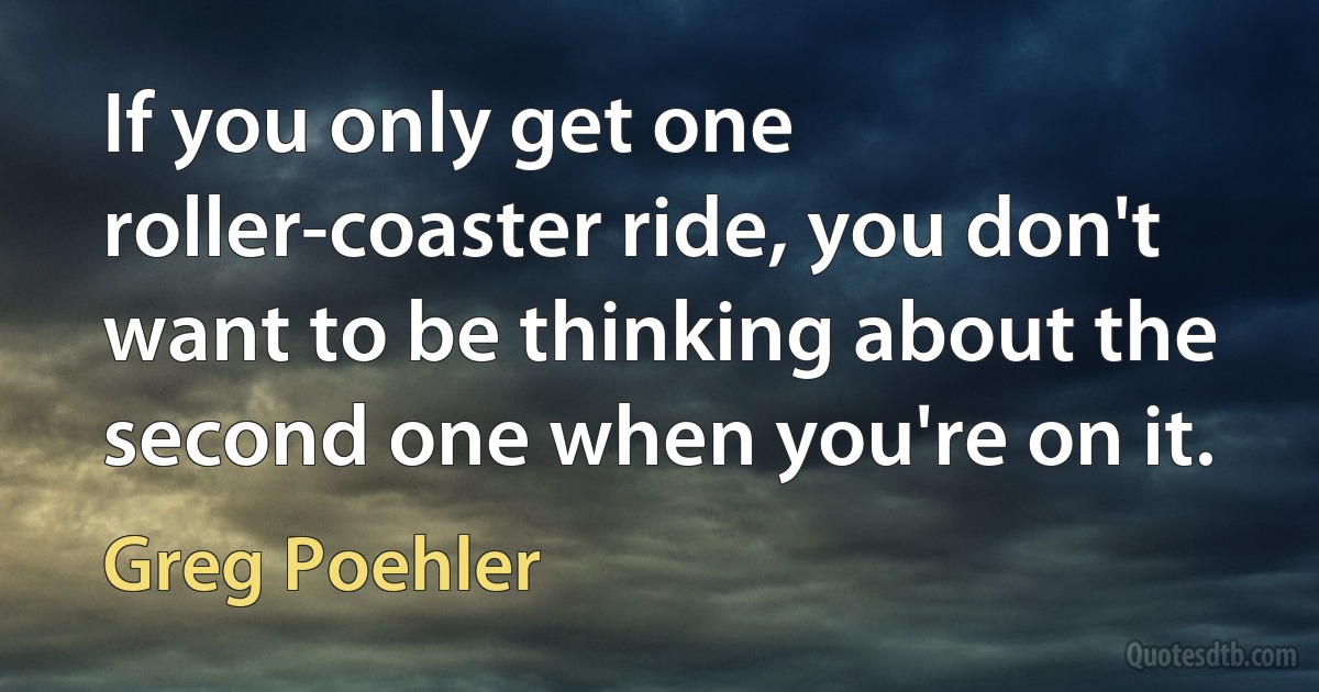 If you only get one roller-coaster ride, you don't want to be thinking about the second one when you're on it. (Greg Poehler)